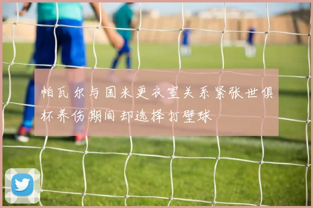 帕瓦尔与国米更衣室关系紧张世俱杯养伤期间却选择打壁球