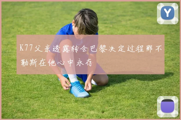 K77父亲透露转会巴黎决定过程那不勒斯在他心中永存