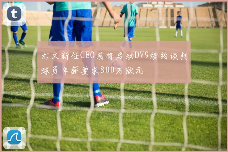 尤文新任CEO或将启动DV9续约谈判球员年薪要求800万欧元