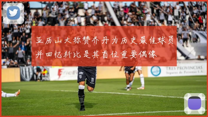 亚历山大称赞乔丹为历史最佳球员并回忆科比是其首位重要偶像