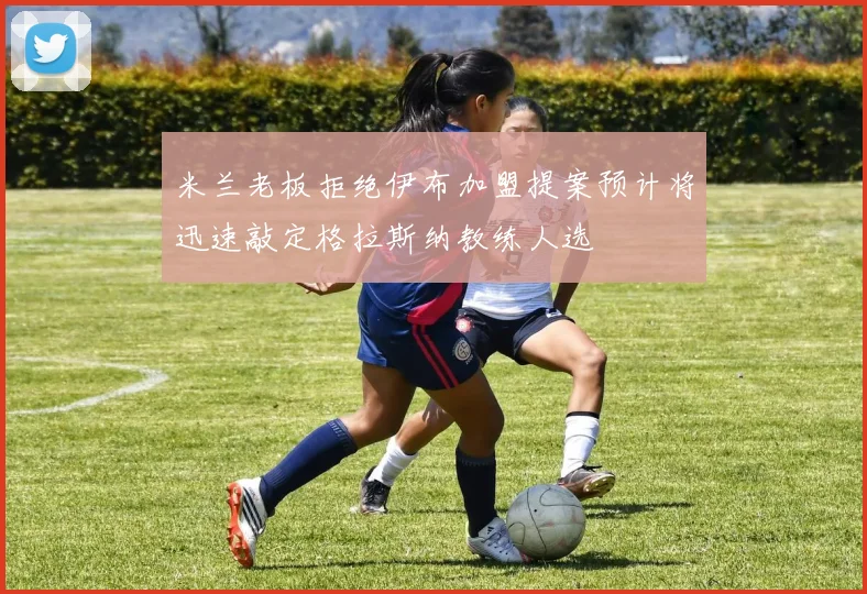 米兰老板拒绝伊布加盟提案预计将迅速敲定格拉斯纳教练人选