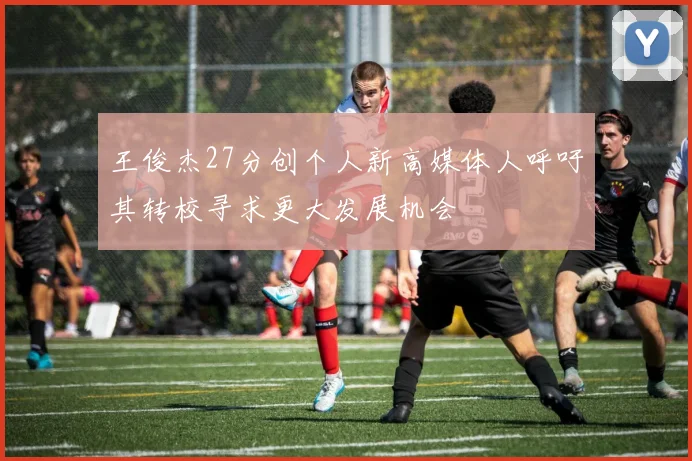 王俊杰27分创个人新高媒体人呼吁其转校寻求更大发展机会