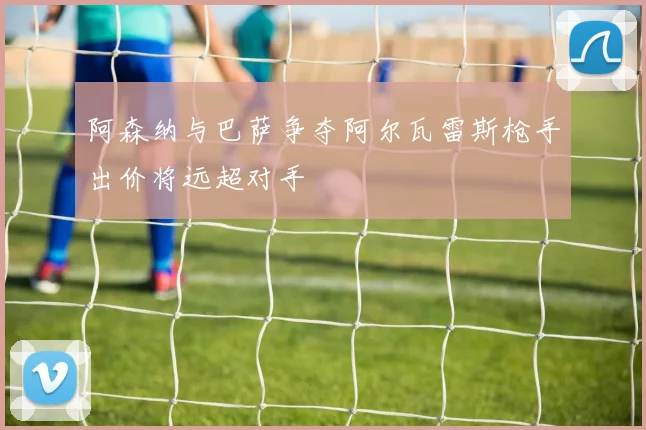 阿森纳与巴萨争夺阿尔瓦雷斯枪手出价将远超对手