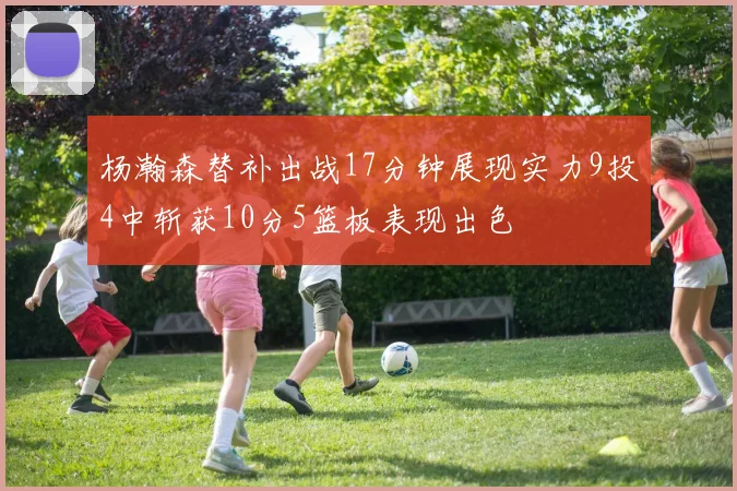 杨瀚森替补出战17分钟展现实力9投4中斩获10分5篮板表现出色