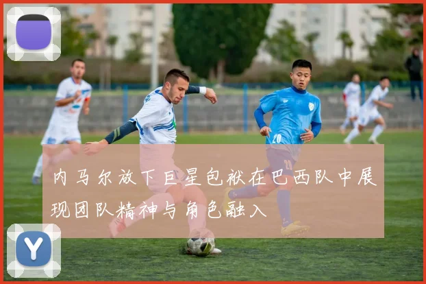 内马尔放下巨星包袱在巴西队中展现团队精神与角色融入