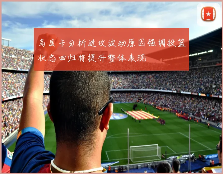 乌度卡分析进攻波动原因强调投篮状态回归将提升整体表现