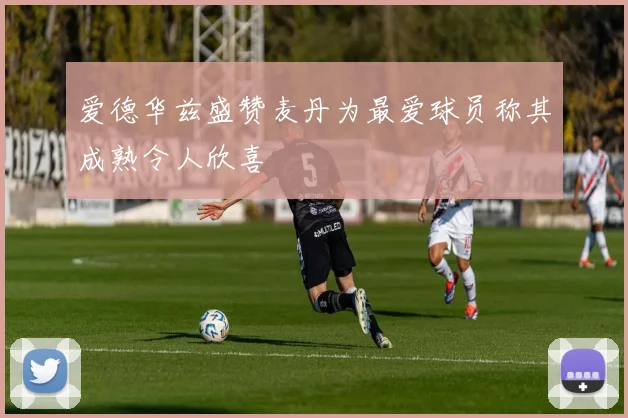 爱德华兹盛赞麦丹为最爱球员称其成熟令人欣喜
