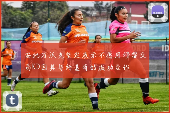 安托万沃克坚定表示不愿用穆雷交易KD因其与约基奇的成功合作