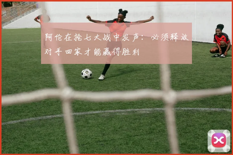 阿伦在抢七大战中发声：必须释放对手回家才能赢得胜利