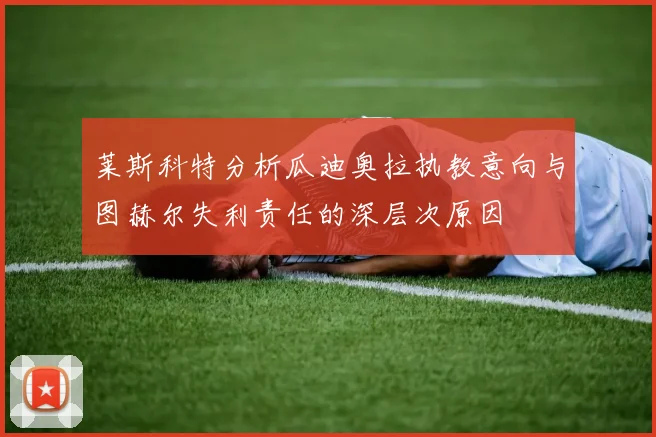 莱斯科特分析瓜迪奥拉执教意向与图赫尔失利责任的深层次原因